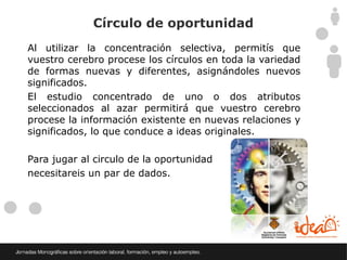 Círculo de oportunidad
Al utilizar la concentración selectiva, permitís que
vuestro cerebro procese los círculos en toda la variedad
de formas nuevas y diferentes, asignándoles nuevos
significados.
El estudio concentrado de uno o dos atributos
seleccionados al azar permitirá que vuestro cerebro
procese la información existente en nuevas relaciones y
significados, lo que conduce a ideas originales.

Para jugar al circulo de la oportunidad
necesitareis un par de dados.
 
