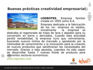 Buenas prácticas creatividad empresarial

                         LOGROTEX. Empresa familiar
                         creada en 1955 como S.A.
                         Empresa dedicada a la fabricación
                         de los no- empresa se tejidos,
                         inicialmente    la empresa se
dedicaba al regenerado de trapo de lana y algodón para su
conversión en borra y derivados. Cuando esta actividad
perdió rentabilidad, la empresa tuvo que reinventarse,
buscando nuevos nichos de mercado y apostando por la
intensidad de conocimiento y la innovación para la creación
de nuevos productos que satisficieran las necesidades del
mercado. Gracias a esta apuesta, Logrotex ha sido capaz
de desarrollar hasta 7 nuevas líneas de producto para
diferentes sectores económicos.
www.logrotex.com
 