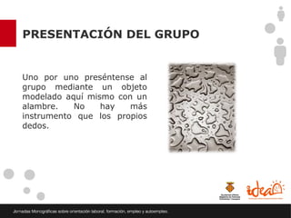 PRESENTACIÓN DEL GRUPO


Uno por uno preséntense al
grupo mediante un objeto
modelado aquí mismo con un
alambre.   No    hay   más
instrumento que los propios
dedos.
 