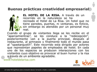 Buenas prácticas creatividad empresarial
              EL HOTEL DE LA RISA. A través de un
              recorrido en la naturaleza se ha
              recreado el Hotel de La Risa. Un hotel que no
              tiene paredes, puertas, ni ventanas, es ficticio,
              sin embargo es atendido por un personal muy
              real.
  Cuando el grupo de visitantes llega se les recibe en el
  “aparcamientras”, se les conduce a la “redecepción”,
  posteriormente van a la puerta principal, después al
  restaurante, al gimnasio y finalmente todo el mundo pasa
  al “spastargustín”. Este recorrido esta dirigido por actores
  que representan papeles de empleados de hotel. En cada
  uno de los espacios se producen interacciones con los
  visitantes cuyo objetivo es provocar el buen humor y la risa
  a través de un ambiente agradable.
www.hoteldelarisa.com
 