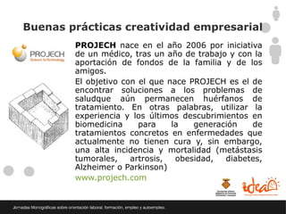 Buenas prácticas creatividad empresarial
        PROJECH nace en el año 2006 por iniciativa
        de un médico, tras un año de trabajo y con la
        aportación de fondos de la familia y de los
        amigos.
        El objetivo con el que nace PROJECH es el de
        encontrar soluciones a los problemas de
        saludque aún permanecen huérfanos de
        tratamiento. En otras palabras, utilizar la
        experiencia y los últimos descubrimientos en
        biomedicina     para    la   generación   de
        tratamientos concretos en enfermedades que
        actualmente no tienen cura y, sin embargo,
        una alta incidencia y mortalidad (metástasis
        tumorales,    artrosis,  obesidad,  diabetes,
        Alzheimer o Parkinson)
        www.projech.com
 