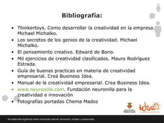 Bibliografía:

• Thinkertoys. Como desarrollar la creatividad en la empresa.
  Michael Michalko.
• Los secretos de los genios de la creatividad. Michael
  Michalko.
• El pensamiento creativo. Edward de Bono.
• Mil ejercicios de creatividad clasificados. Mauro Rodríguez
  Estrada.
• Guía de buenas practicas en materia de creatividad
  empresarial. Crea Business Idea.
• Manual de la creatividad empresarial. Crea Business Idea.
• www.neuronilla.com. Fundación neuronilla para la
  creatividad e innovación
• Fotografías portadas Chema Madoz
 