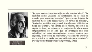  “Lo que veo es creación objetiva de nuestra vista”, “la
realidad como Universo es inhabitable, no es casa ni
mundo para nuestros sentidos”, “para poder habitar la
realidad hace falta reconstruirla en forma de Mundo”,
“todos los sentidos, en general, transforman el Universo
físico en Mundo”, “el sonido en sí mismo, tal como es
según la física, se reduce a un conjunto de vibraciones
longitudinales en el aire que se propagan con una
velocidad de unos cuatrocientos treinta metros por
segundo, o un tercio de kilómetro”. Y acaba: “El universo
de la música no sería mundo habitable para nosotros”.
(Antropología filosófica contemporánea, 1982)Juan David
García Bacca
9
 