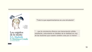 “Todo lo que experimentamos es una simulación”
“… que la conciencia ofrezca una transcripción sólida,
resistente y abundante en detalles de la realidad es una
de las ilusiones que nuestro cerebro crea por sí mismo”
10
 