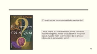 “El cerebro crea, construye realidades inexistentes”
Lo que vemos es, invariablemente, lo que construye
nuestra inteligencia. No es una cuestión de recepción
pasiva, nuestra visión es el resultado de un proceso
inteligente de construcción activa”
11
 