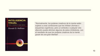 “Normalmente, los poderes creativos de la mente están
sujetos a unas condiciones que los inhiben (formas o
esquemas cognitivos), pero un embolia o cualquier otra
afección puede eliminar algunos de estos inhibidores, con
el resultado de que los poderes creativos de la mente
gozan de una gran libertad”
13
 