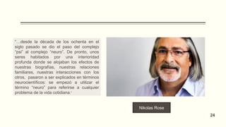Nikolas Rose
24
“…desde la década de los ochenta en el
siglo pasado se dio el paso del complejo
“psi” al complejo “neuro”. De pronto, unos
seres habitados por una interioridad
profunda donde se alojaban los efectos de
nuestras biografías, nuestras relaciones
familiares, nuestras interacciones con los
otros, pasaron a ser explicados en términos
neurocientíficos: se empezó a utilizar el
término “neuro” para referirse a cualquier
problema de la vida cotidiana.”
 