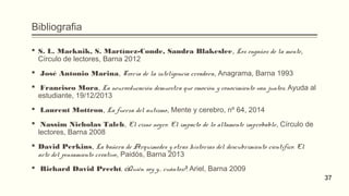Bibliografia
 S. L. Macknik, S. Martínez-Conde, Sandra Blakeslee, Los engaños de la mente,
Círculo de lectores, Barna 2012
  José Antonio Marina, Teoría de la inteligencia creadora, Anagrama, Barna 1993
  Francisco Mora, La neuroeducación demuestra que emoción y conocimiento van juntos, Ayuda al
estudiante, 19/12/2013
  Laurent Mottron, La fuerza del autismo, Mente y cerebro, nº 64, 2014
  Nassim Nicholas Taleb, El cisne negro. El impacto de lo altamente improbable, Círculo de
lectores, Barna 2008
 David Perkins, La bañera de Arquímedes y otras historias del descubrimiento científico. El
arte del pensamiento creativo, Paidós, Barna 2013
  Richard David Precht, ¿Quién soy y... cuántos?, Ariel, Barna 2009
37
 