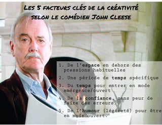 Les 5 facteurs clés de la créativité 
selon le comédien John Cleese 
1. De l'espace en dehors des 
pressions habituelles 
2. Une période de temps spécifique 
3. Du temps pour entrer en mode 
emérgence/ouvert 
4. De la confiance, sans peur de 
faire des erreurs. 
5. De l'humour (légéreté) pour être 
en mode ouvert. 
 