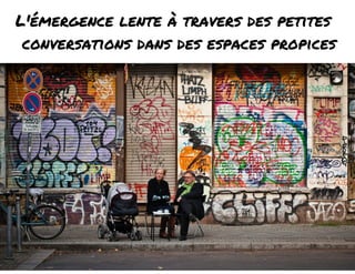 L'émergence lente à travers des petites 
conversations dans des espaces propices 
 