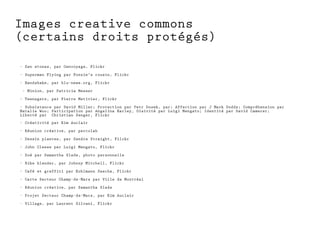 Images creative commons 
(certains droits protégés) 
- Zen stones, par Oenvoyage, Flickr 
- Superman Flying par Fonzie's cousin, Flickr 
- Handshake, par blu-news.org, Flickr 
- Minion, par Patricia Messer 
- Teenagers, par Pierre Metivier, Flickr 
- Subsistance par David Miller; Protection par Petr Dosek, par; Affection par J Mark Dodds; Compréhension par 
Natalie Woo; Participation par Angelina Earley, Oisivité par Luigi Mengato; Identité par David Camerer; 
Liberté par Christian Senger, Flickr 
- Créativité par Kim Auclair 
- Réunion créative, par percolab 
- Dessin plantes, par Sandra Straight, Filckr 
- John Cleese par Luigi Mengato, Flickr 
- Zoé par Samantha Slade, photo personnelle 
- Bike blender, par Johnny Mitchell, Flickr 
- Café et graffiti par Kohlmann Sascha, Flickr 
- Carte Secteur Champ-de-Mars par Ville de Montréal 
- Réunion créative, par Samantha Slade 
- Projet Secteur Champ-de-Mars, par Kim Auclair 
- Village, par Laurent Silvani, Flickr 
