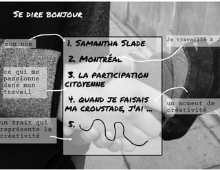 Se dire bonjour 
1. Samantha Slade 
2. Montréal 
3. la participation 
citoyenne 
4. quand je faisais 
ma croustade, j'ai ... 
5. 
mon nom 
ce qui me 
passionne 
dans mon 
travail 
un moment de 
créativité 
un trait qui 
représente la 
créativité 
Je travaille à ... 
 