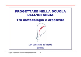 PROGETTARE NELLA SCUOLA
                DELL’INFANZIA
              Tra metodologia e creatività




                                   San Benedetto del Tronto
                                                 del Tronto
                                                   09/2005

Angelo R. Pennella – Creatività e programmazione      1
 