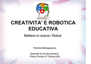 CREATIVITA' E ROBOTICA
     EDUCATIVA
    Mettere in scena i Robot


          Patrizia Battegazzore

       Docente di scuola primaria
       Primo Circolo di Tortona (Al)
 