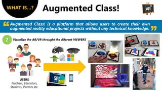 WHAT IS…?
Augmented Class! is a platform that allows users to create their own
augmented reality educational projects without any technical knowledge.
2 Visualize the AR/VR throught the diferent VIEWERS
USERS
Teachers, Educators,
Students, Parents etc.
