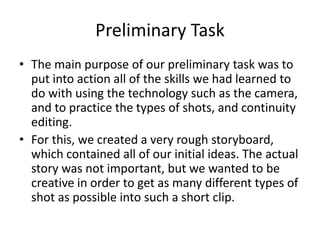 Preliminary Task
• The main purpose of our preliminary task was to
put into action all of the skills we had learned to
do with using the technology such as the camera,
and to practice the types of shots, and continuity
editing.
• For this, we created a very rough storyboard,
which contained all of our initial ideas. The actual
story was not important, but we wanted to be
creative in order to get as many different types of
shot as possible into such a short clip.
 