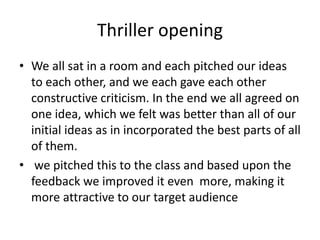 Thriller opening
• We all sat in a room and each pitched our ideas
to each other, and we each gave each other
constructive criticism. In the end we all agreed on
one idea, which we felt was better than all of our
initial ideas as in incorporated the best parts of all
of them.
• we pitched this to the class and based upon the
feedback we improved it even more, making it
more attractive to our target audience
 