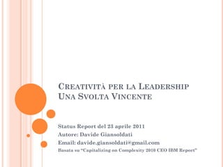 Creatività per la LeadershipUna Svolta Vincente Status Report del 23 aprile 2011 Autore: Davide Giansoldati Email: davide.giansoldati@gmail.com Basata su “Capitalizing on Complexity 2010 CEO IBM Report” 