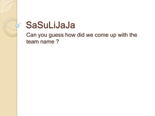 SaSuLiJaJa
Can you guess how did we come up with the
team name ?
 