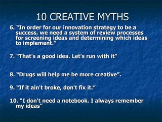 10 CREATIVE MYTHS 6. “In order for our innovation strategy to be a success, we need a system of review processes for screening ideas and determining which ideas to implement.”   7. “That's a good idea. Let's run with it” 8. “Drugs will help me be more creative”. 9. “If it ain't broke, don't fix it.”   10. “I don't need a notebook. I always remember my ideas”   
