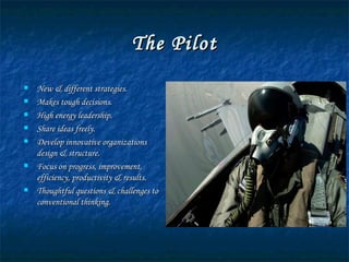 The Pilot New & different strategies. Makes tough decisions. High energy leadership. Share ideas freely. Develop innovative organizations design & structure. Focus on progress, improvement, efficiency, productivity & results. Thoughtful questions & challenges to conventional thinking. 