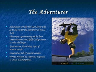 The Adventurer Adventurers are like the Dare devils who go to the sea for the experience & fun of it all. They enjoy experimenting with Clever Improvisations and Skillful Adaptations to solve challenges. Spontaneous, Fun loving, Spur of moment people. Imagination full of specific details. Prompt practical & Ingenious responses to Crises & Emergencies. 
