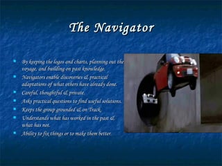 The Navigator By keeping the logos and charts, planning out the voyage, and building on past knowledge. Navigators enable discoveries & practical adaptations of what others have already done. Careful, thoughtful & private. Asks practical questions to find useful solutions. Keeps the group grounded & on Track. Understands what has worked in the past & what has not. Ability to fix things or to make them better. 