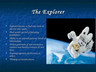 The Explorer Explorers journey to find new lands & discover new routes. Their worlds are full of pulsating possibilities. Ability to see external patterns, trends & relationships. Tireless generation of new enterprises, ventures new business ventures & new ideas. Inspiring ingenuity & discovery in others. Thinking to envision future. 