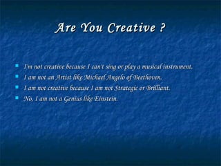 Are You Creative ? I'm not creative because I can't sing or play a musical instrument. I am not an Artist like Michael Angelo of Beethoven. I am not creative because I am not Strategic or Brilliant. No, I am not a Genius like Einstein. 