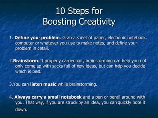 10 Steps for Boosting Creativity 1.  Define your problem . Grab a sheet of paper, electronic notebook, computer or whatever you use to make notes, and define your problem in detail.  2. Brainstorm . If properly carried out, brainstorming can help you not only come up with sacks full of new ideas, but can help you decide which is best.  3.You can  listen music  while brainstorming. 4.  Always carry a small notebook  and a pen or pencil around with you. That way, if you are struck by an idea, you can quickly note it down.   