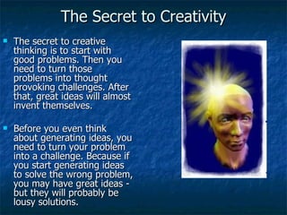 The Secret to Creativity The secret to creative thinking is to start with good problems. Then you need to turn those problems into thought provoking challenges. After that, great ideas will almost invent themselves.  Before you even think about generating ideas, you need to turn your problem into a challenge. Because if you start generating ideas to solve the wrong problem, you may have great ideas - but they will probably be lousy solutions.  