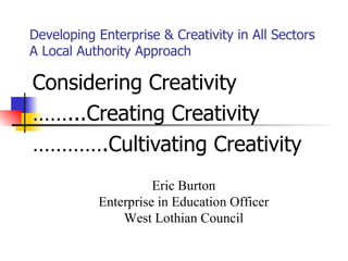 Developing Enterprise & Creativity in All Sectors A Local Authority Approach Considering Creativity …… ...Creating Creativity ………… .Cultivating Creativity Eric Burton Enterprise in Education Officer West Lothian Council 