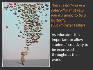 There is nothing in a caterpillar that tells you it's going to be a butterfly.(Buckminster Fuller)As educators it is important to allow students’ creativity to be expressed throughout their work.