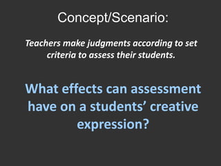 Concept/Scenario: Teachers make judgments according to set criteria to assess their students.What effects can assessment have on a students’ creative expression?