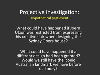 Projective Investigation:Hypothetical past eventWhat could have happened if Joern Utzon was restricted from expressing his creative flair when designing the Sydney Opera house?What could have happened if a different design had been granted? Would we still have the iconic Australian landmark we have before us  today?  