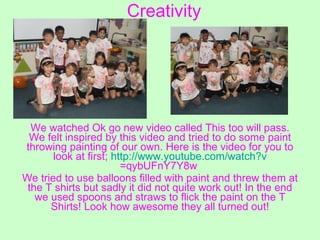 Creativity We watched Ok go new video called This too will pass. We felt inspired by this video and tried to do some paint throwing painting of our own. Here is the video for you to look at first;  http:// www.youtube.com/watch?v =qybUFnY7Y8w   We tried to use balloons filled with paint and threw them at the T shirts but sadly it did not quite work out! In the end we used spoons and straws to flick the paint on the T Shirts! Look how awesome they all turned out! 
