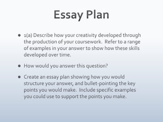 Essay Plan1(a) Describe how your creativity developed through the production of your coursework. Refer to a range of examples in your answer to show how these skills developed over time. How would you answer this question?Create an essay plan showing how you would structure your answer, and bullet-pointing the key points you would make. Include specific examples you could use to support the points you make.