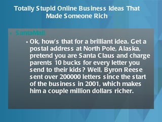 SantaMail   Ok, how’s that for a brilliant idea. Get a postal address at North Pole, Alaska, pretend you are Santa Claus and charge parents 10 bucks for every letter you send to their kids? Well, Byron Reese sent over 200000 letters since the start of the business in 2001, which makes him a couple million dollars richer.  Totally Stupid Online Business Ideas That Made Someone Rich 