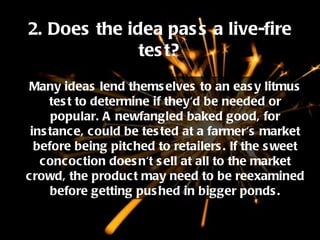 2. Does the idea pass a live-fire test? Many ideas lend themselves to an easy litmus test to determine if they'd be needed or popular. A newfangled baked good, for instance, could be tested at a farmer's market before being pitched to retailers. If the sweet concoction doesn't sell at all to the market crowd, the product may need to be reexamined before getting pushed in bigger ponds. 