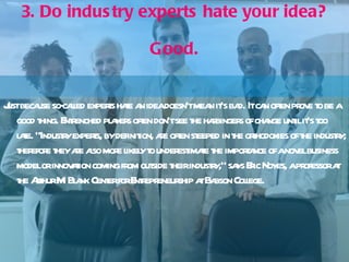 3. Do industry experts hate your idea? Good. Just because so-called experts hate an idea doesn't mean it's bad. It can often prove to be a good thing. Entrenched players often don't see the harbingers of change until it's too late. "Industry experts, by definition, are often steeped in the orthodoxies of the industry; therefore they are also more likely to underestimate the importance of a novel business model or innovation coming from outside their industry," says Eric Noyes, a professor at the Arthur M. Blank Center for Entrepreneurship at Babson College.  