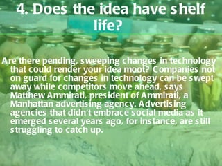 4. Does the idea have shelf life?  Are there pending, sweeping changes in technology that could render your idea moot? Companies not on guard for changes in technology can be swept away while competitors move ahead, says Matthew Ammirati, president of Ammirati, a Manhattan advertising agency. Advertising agencies that didn't embrace social media as it emerged several years ago, for instance, are still struggling to catch up.  