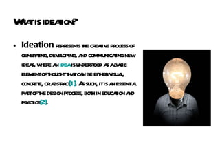 What is ideation? Ideation  represents the creative process of generating, developing, and communicating new ideas, where an  idea  is understood as a basic element of thought that can be either visual, concrete, or abstract [1] . As such, it is an essential part of the design process, both in education and practice [2] . 