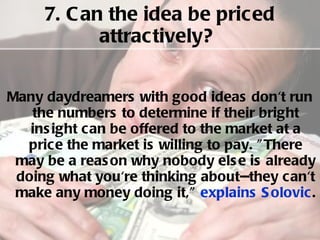 7. Can the idea be priced attractively?  Many daydreamers with good ideas don't run the numbers to determine if their bright insight can be offered to the market at a price the market is willing to pay. "There may be a reason why nobody else is already doing what you're thinking about--they can't make any money doing it,"  explains Solovic .  