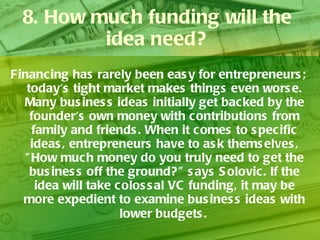 8. How much funding will the idea need? Financing has rarely been easy for entrepreneurs; today's tight market makes things even worse. Many business ideas initially get backed by the founder's own money with contributions from family and friends. When it comes to specific ideas, entrepreneurs have to ask themselves, "How much money do you truly need to get the business off the ground?" says Solovic. If the idea will take colossal VC funding, it may be more expedient to examine business ideas with lower budgets.   