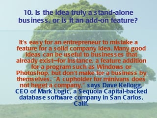 10. Is the idea truly a stand-alone business, or is it an add-on feature? It's easy for an entrepreneur to mistake a feature for a solid company idea. Many good ideas can be useful to businesses that already exist--for instance, a feature addition for a program such as Windows or Photoshop, but don't make for a business by themselves. "A cupholder for minivans does not beget a company,"   says Dave Kellogg, CEO of Mark Logic, a Sequoia Capital-backed database software company in San Carlos, Calif. 