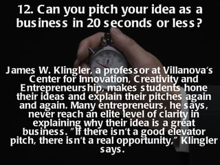 James W. Klingler, a professor at Villanova's Center for Innovation, Creativity and Entrepreneurship, makes students hone their ideas and explain their pitches again and again. Many entrepreneurs, he says, never reach an elite level of clarity in explaining why their idea is a great business. "If there isn't a good elevator pitch, there isn't a real opportunity," Klingler says.  12. Can you pitch your idea as a business in 20 seconds or less? 