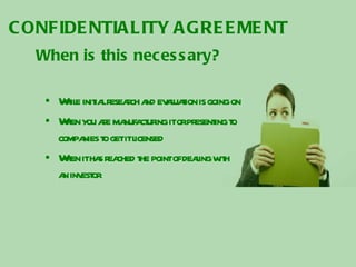 CONFIDENTIALITY AGREEMENT When is this necessary? While initial research and evaluation is going on When you are manufacturing it or presenting to companies to get it licensed When it has reached the point of dealing with an investor 