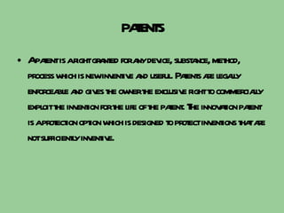 PATENTS A patent is a right granted for any device, substance, method, process which is new inventive and useful. Patents are legally enforceable and gives the owner the exclusive right to commercially exploit the invention for the life of the patent. The innovation patent is a protection option which is designed to protect inventions that are not sufficiently inventive. 