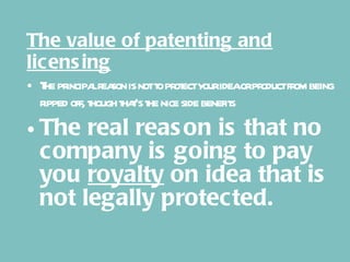 The value of patenting and licensing The principal reason is not to protect your idea or product from being ripped off, though that’s the nice side benefits The real reason is that no company is going to pay you  royalty  on idea that is not legally protected. 