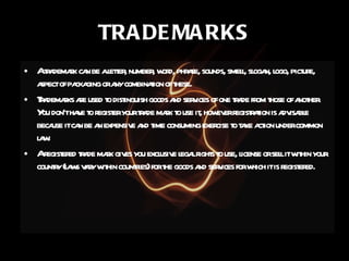TRADEMARKS A trademark can be a letter, number, word, phrase, sounds, smell, slogan, logo, picture, aspect of packaging or any combination of these. Trademarks are used to distinguish goods and services of one trade from those of another. You don’t have to register your trade mark to use it, however registration is advisable because it can be an expensive and time consuming exercise to take action under common law. A registered trade mark gives you exclusive legal rights to use, license or sell it within your country (laws vary within countries) for the goods and services for which it is registered. 